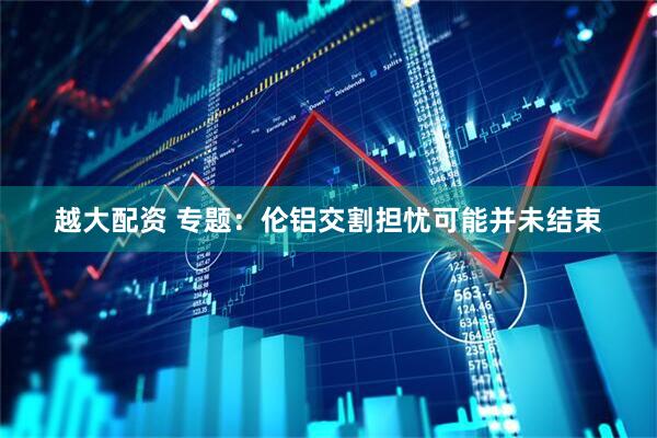 越大配资 专题：伦铝交割担忧可能并未结束