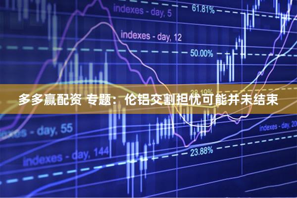 多多赢配资 专题：伦铝交割担忧可能并未结束
