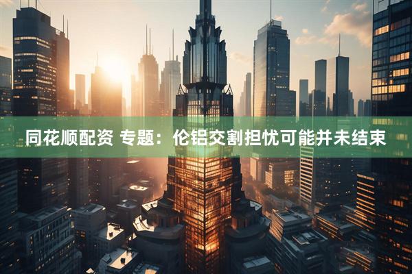 同花顺配资 专题：伦铝交割担忧可能并未结束