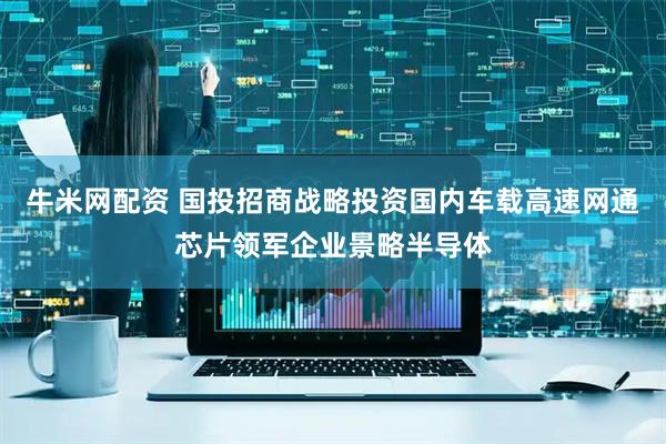牛米网配资 国投招商战略投资国内车载高速网通芯片领军企业景略半导体