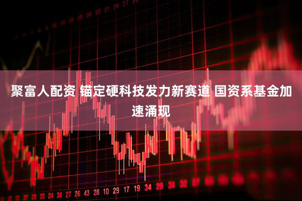 聚富人配资 锚定硬科技发力新赛道 国资系基金加速涌现