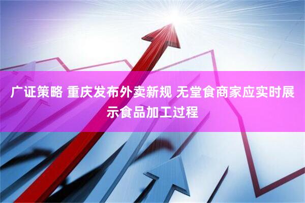 广证策略 重庆发布外卖新规 无堂食商家应实时展示食品加工过程