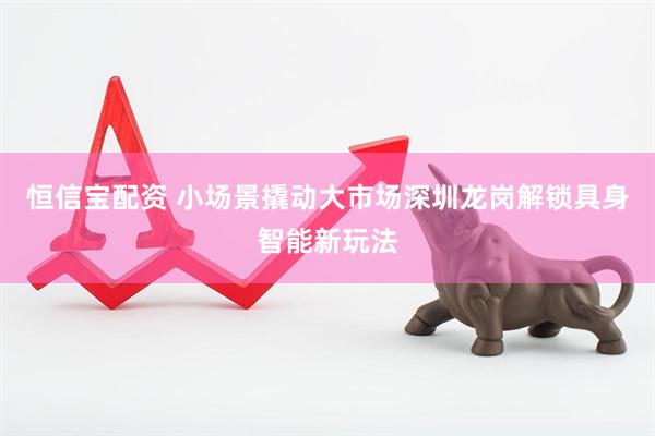 恒信宝配资 小场景撬动大市场深圳龙岗解锁具身智能新玩法