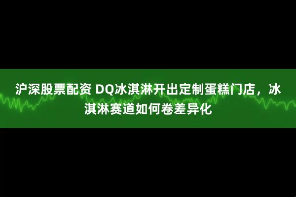 沪深股票配资 DQ冰淇淋开出定制蛋糕门店，冰淇淋赛道如何卷差异化