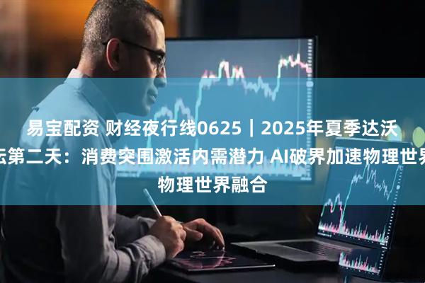 易宝配资 财经夜行线0625｜2025年夏季达沃斯论坛第二天：消费突围激活内需潜力 AI破界加速物理世界融合