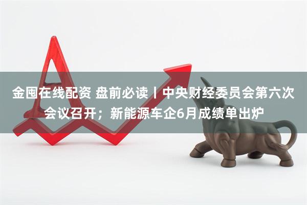 金囤在线配资 盘前必读丨中央财经委员会第六次会议召开；新能源车企6月成绩单出炉