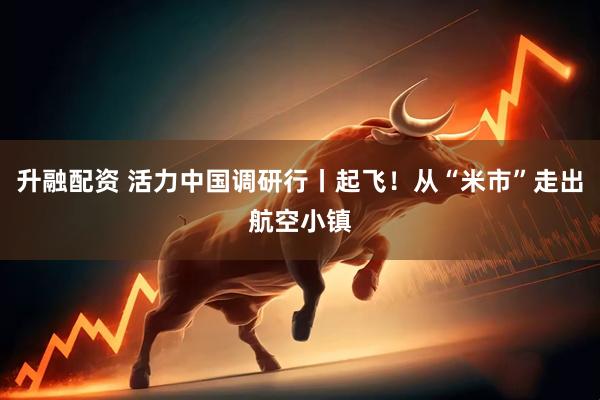 升融配资 活力中国调研行丨起飞！从“米市”走出航空小镇