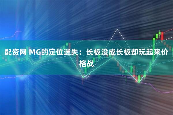配资网 MG的定位迷失：长板没成长板却玩起来价格战