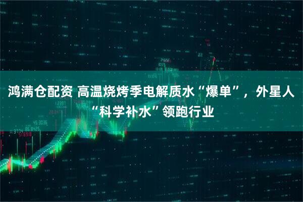 鸿满仓配资 高温烧烤季电解质水“爆单”，外星人“科学补水”领跑行业