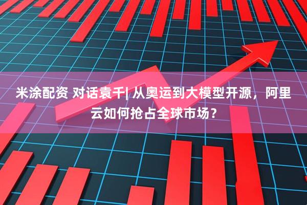米涂配资 对话袁千| 从奥运到大模型开源，阿里云如何抢占全球市场？