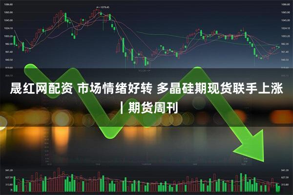 晟红网配资 市场情绪好转 多晶硅期现货联手上涨｜期货周刊