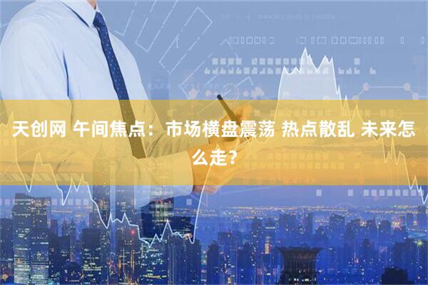 天创网 午间焦点：市场横盘震荡 热点散乱 未来怎么走？