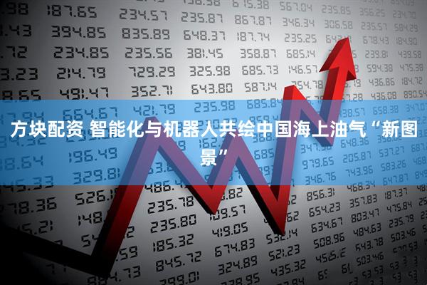 方块配资 智能化与机器人共绘中国海上油气“新图景”