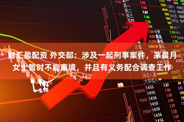 财汇盈配资 外交部：涉及一起刑事案件，茅晨月女士暂时不能离境，并且有义务配合调查工作