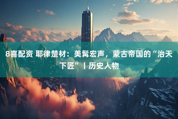 8喜配资 耶律楚材：美髯宏声，蒙古帝国的“治天下匠”丨历史人物
