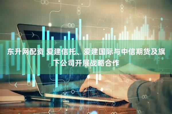 东升网配资 爱建信托、爱建国际与中信期货及旗下公司开展战略合作