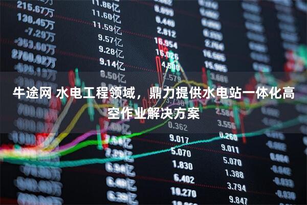 牛途网 水电工程领域，鼎力提供水电站一体化高空作业解决方案
