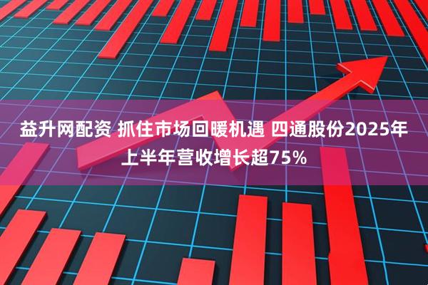益升网配资 抓住市场回暖机遇 四通股份2025年上半年营收增长超75%