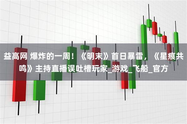 益高网 爆炸的一周！《明末》首日暴雷，《星痕共鸣》主持直播误吐槽玩家_游戏_飞船_官方