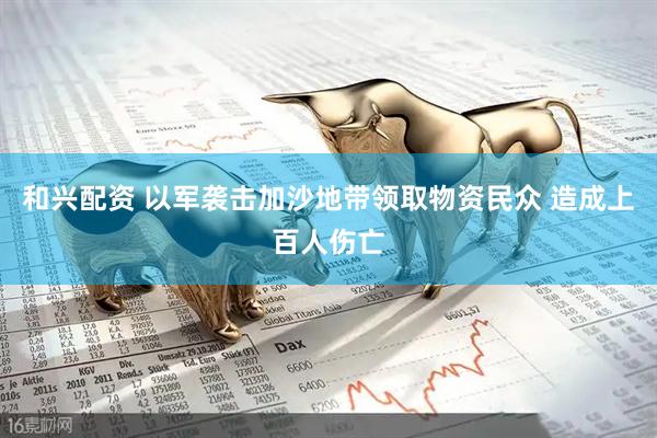 和兴配资 以军袭击加沙地带领取物资民众 造成上百人伤亡