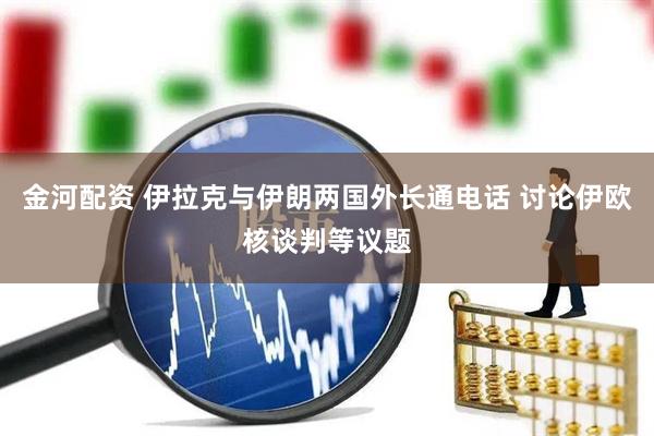 金河配资 伊拉克与伊朗两国外长通电话 讨论伊欧核谈判等议题