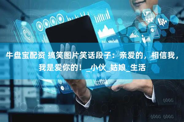 牛盘宝配资 搞笑图片笑话段子：亲爱的，相信我，我是爱你的！_小伙_姑娘_生活