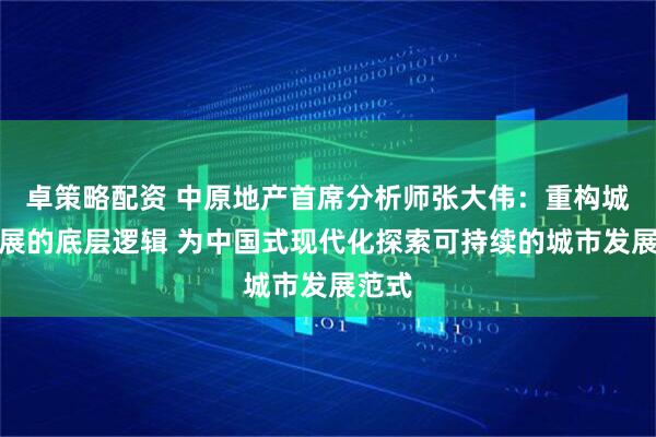 卓策略配资 中原地产首席分析师张大伟：重构城市发展的底层逻辑 为中国式现代化探索可持续的城市发展范式