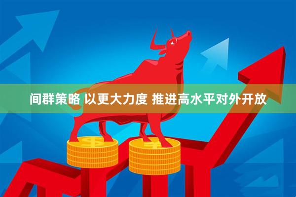间群策略 以更大力度 推进高水平对外开放