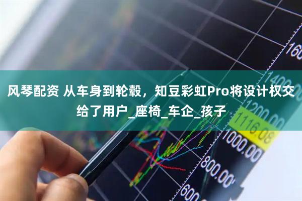 风琴配资 从车身到轮毂，知豆彩虹Pro将设计权交给了用户_座椅_车企_孩子