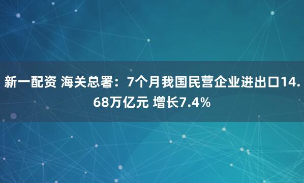 新一配资 海关总署：7个月我国民营企业进出口14.68万亿元 增长7.4%