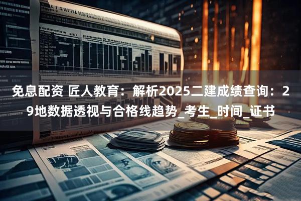 免息配资 匠人教育：解析2025二建成绩查询：29地数据透视与合格线趋势_考生_时间_证书