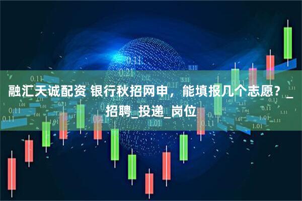 融汇天诚配资 银行秋招网申，能填报几个志愿？_招聘_投递_岗位