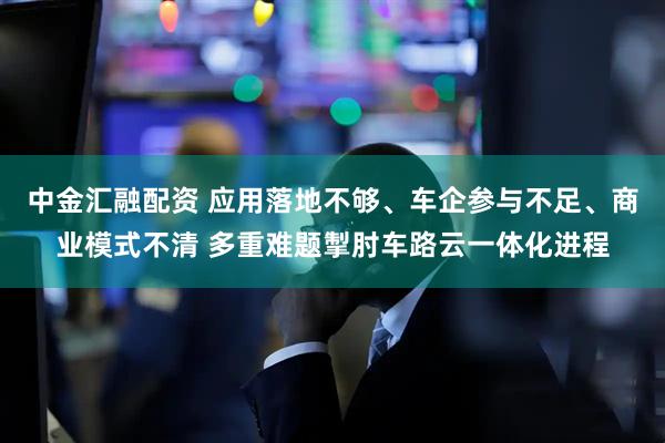 中金汇融配资 应用落地不够、车企参与不足、商业模式不清 多重难题掣肘车路云一体化进程