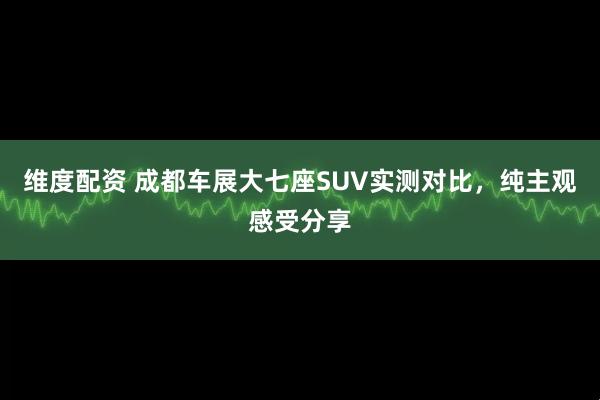 维度配资 成都车展大七座SUV实测对比，纯主观感受分享