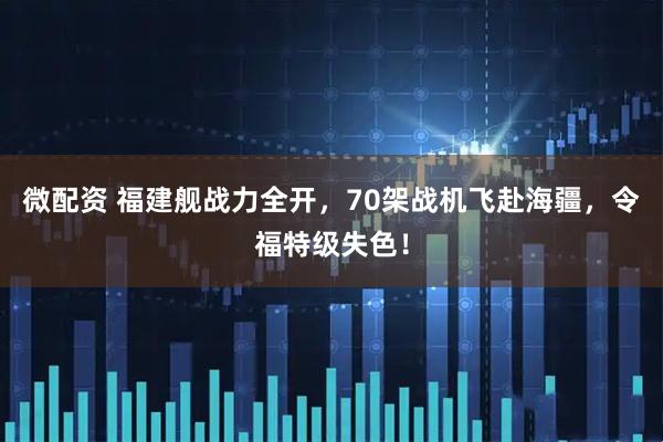 微配资 福建舰战力全开，70架战机飞赴海疆，令福特级失色！