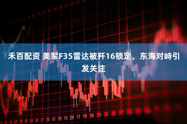 禾百配资 美军F35雷达被歼16锁定，东海对峙引发关注