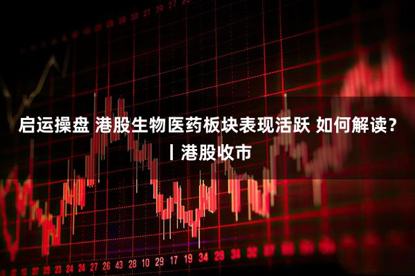 启运操盘 港股生物医药板块表现活跃 如何解读?丨港股收市