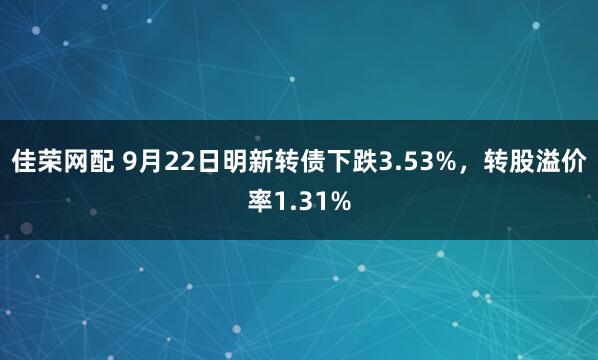 佳荣网配 9月22日明新转债下跌3.53%，转股溢价率1.31%