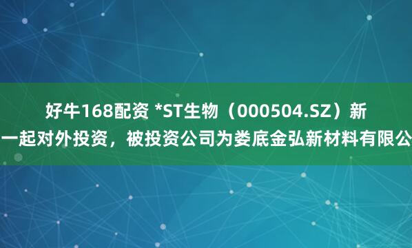 好牛168配资 *ST生物（000504.SZ）新增一起对外投资，被投资公司为娄底金弘新材料有限公司