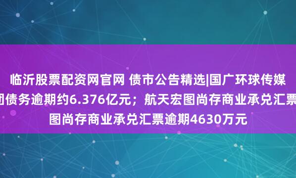 临沂股票配资网官网 债市公告精选|国广环球传媒子公司华闻集团债务逾期约6.376亿元；航天宏图尚存商业承兑汇票逾期4630万元