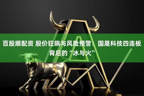 百股顺配资 股价狂飙与风险预警：国晟科技四连板背后的“冰与火”