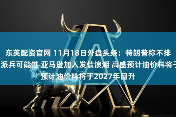 东英配资官网 11月18日外盘头条：特朗普称不排除向委内瑞拉派兵可能性 亚马逊加入发债浪潮 高盛预计油价料将于2027年回升