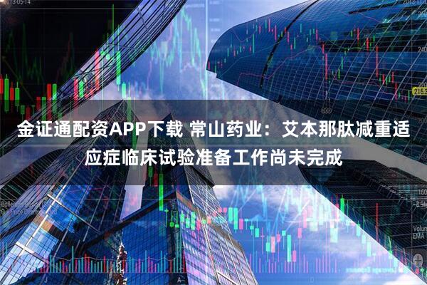 金证通配资APP下载 常山药业：艾本那肽减重适应症临床试验准备工作尚未完成