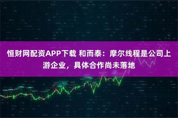 恒财网配资APP下载 和而泰：摩尔线程是公司上游企业，具体合作尚未落地