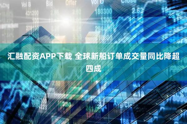 汇融配资APP下载 全球新船订单成交量同比降超四成