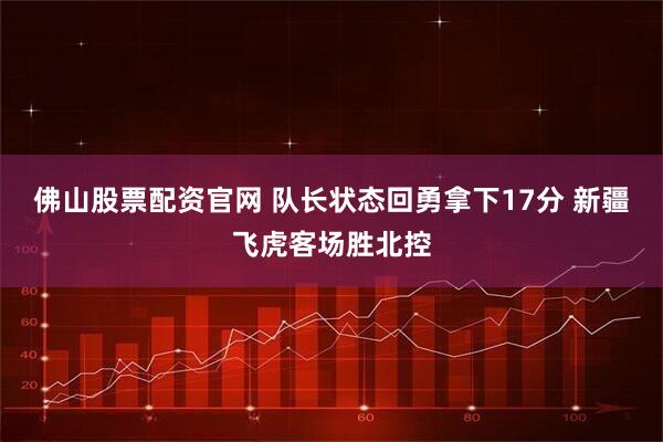 佛山股票配资官网 队长状态回勇拿下17分 新疆飞虎客场胜北控
