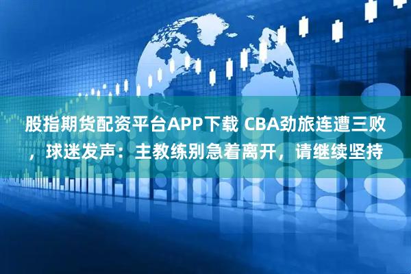 股指期货配资平台APP下载 CBA劲旅连遭三败，球迷发声：主教练别急着离开，请继续坚持