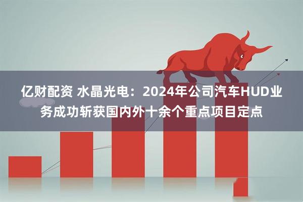 亿财配资 水晶光电：2024年公司汽车HUD业务成功斩获国内外十余个重点项目定点